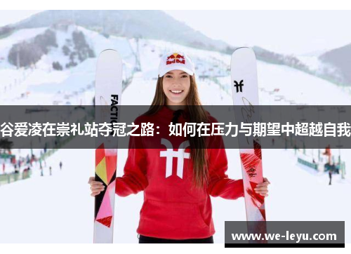 谷爱凌在崇礼站夺冠之路:如何在压力与期望中超越自我 谷爱凌在崇礼站夺冠之路:如何在压力与期望中超越自我