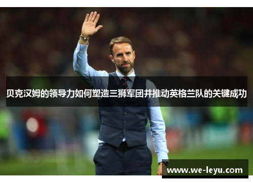 贝克汉姆的领导力如何塑造三狮军团并推动英格兰队的关键成功 贝克汉姆的领导力如何塑造三狮军团并推动英格兰队的关键成功