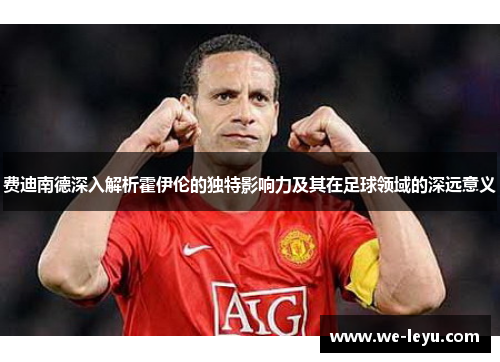 费迪南德深入解析霍伊伦的独特影响力及其在足球领域的深远意义 费迪南德深入解析霍伊伦的独特影响力及其在足球领域的深远意义