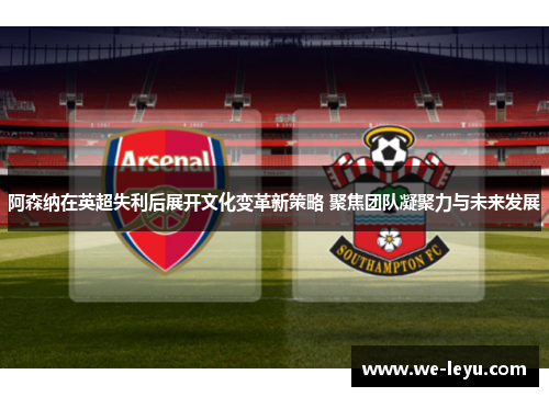 阿森纳在英超失利后展开文化变革新策略 聚焦团队凝聚力与未来发展