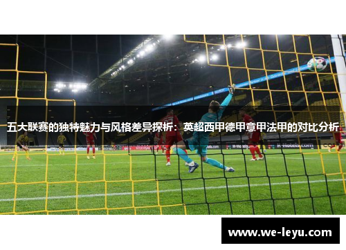 五大联赛的独特魅力与风格差异探析:英超西甲德甲意甲法甲的对比分析 五大联赛的独特魅力与风格差异探析:英超西甲德甲意甲法甲的对比分析