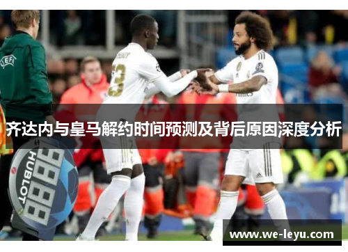 齐达内与皇马解约时间预测及背后原因深度分析