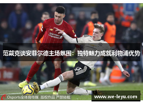 范戴克谈安菲尔德主场氛围：独特魅力成就利物浦优势