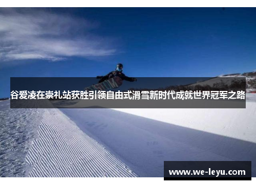 谷爱凌在崇礼站获胜引领自由式滑雪新时代成就世界冠军之路