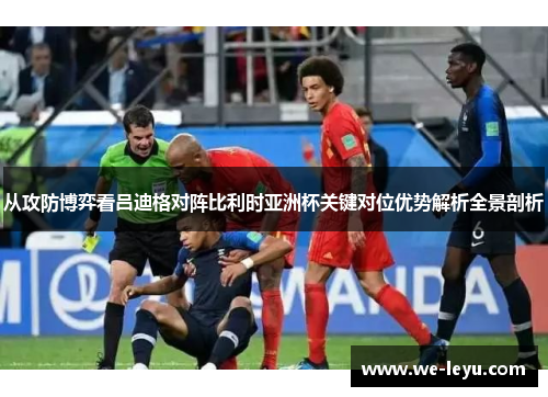 从攻防博弈看吕迪格对阵比利时亚洲杯关键对位优势解析全景剖析 从攻防博弈看吕迪格对阵比利时亚洲杯关键对位优势解析全景剖析