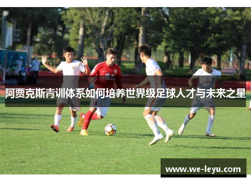 阿贾克斯青训体系如何培养世界级足球人才与未来之星