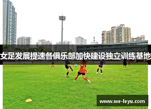 女足发展提速各俱乐部加快建设独立训练基地
