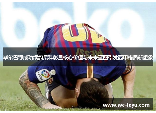 毕尔巴鄂成功续约尼科彰显核心价值与未来蓝图引发西甲格局新想象