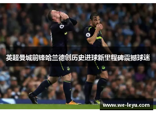 英超曼城前锋哈兰德创历史进球新里程碑震撼球迷 英超曼城前锋哈兰德创历史进球新里程碑震撼球迷